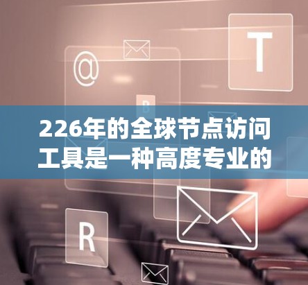 226年的全球节点访问工具是一种高度专业的系统，旨在提升全球节点的安全、合规和透明度。以下是该工具的关键点